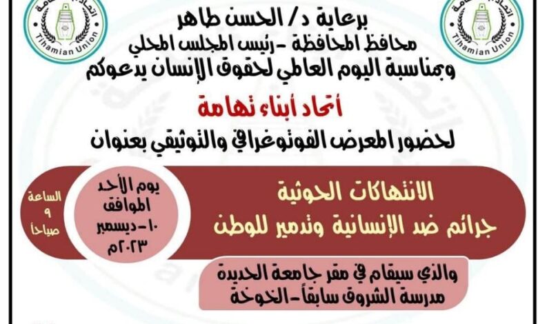 بمناسبة اليوم العالمي لحقوق الإنسان وبرعاية محافظ الحديدة الدكتور الحسن طاهر، يقيم اتحاد أبناء تهامة معرضاً للصور الفوتوغرافية والتوثيقية للانتهاكات الحوثية التي تقوم بها المليشيات الحوثية الإرهابية بحق أبناء الوطن تحت عنوان " الانتهاكات الحوثية جرائم ضد الإنسانية وتدمير للوطن " المعرض الذي سيتم فيه عرض الصور الفوتوغرافية والتوثيق الإعلامي لمختلف الجرائم الحوثية وسيستعرض فيه المنظمون جانباً من انتهاكات المليشيات الحوثية بحق المدنيين في اليمن. وقالوا المنظمون إن المعرض الذي سيقام في مقر جامعة الحديدة بمديرية الخوخة يهدف إلى وضع الحقوقيين والإعلاميين في صورة حقائق الوضع الإنساني في اليمن.